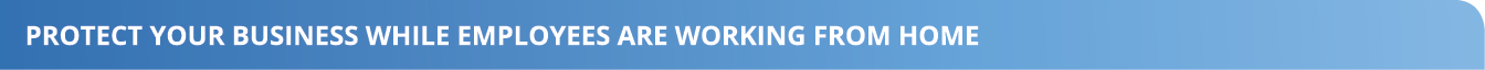 PROTECT YOUR BUSINESS WHILE EMPLOYEES ARE WORKING FROM HOME