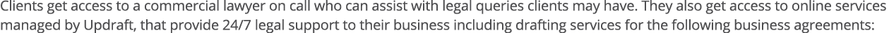 Clients get access to a commercial lawyer on call who can assist with legal queries clients may have  They also get a   