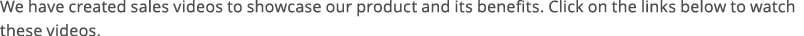 We have created sales videos to showcase our product and its benefits  Click on the links below to watch these videos 