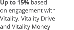 Up to 15% based on engagement with Vitality, Vitality Drive and Vitality Money