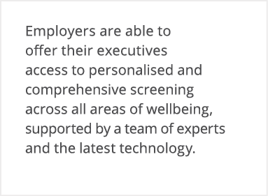 Employers are able to offer their executives access to personalised and comprehensive screening across all areas of w   