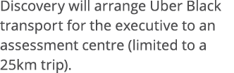 Discovery will arrange Uber Black transport for the executive to an assessment centre (limited to a 25km trip)  