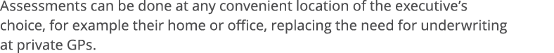 Assessments can be done at any convenient location of the executive s choice, for example their home or office, repla   