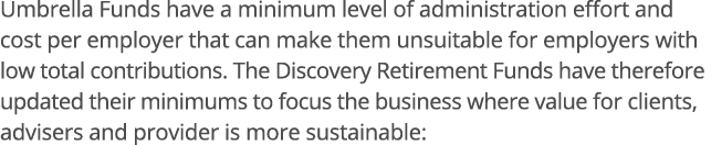 Umbrella Funds have a minimum level of administration effort and cost per employer that can make them unsuitable for    