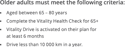 Older adults must meet the following criteria:  Aged between 65   80 years  Complete the Vitality Health Check for 65   