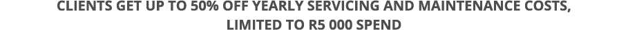 Clients get up to 50% off yearly servicing AND MAINTENANCE costs, limited to R5 000 spend