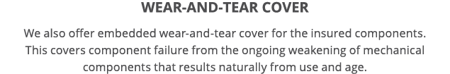 Wear-and-tear cover We also offer embedded wear-and-tear cover for the insured components  This covers component fail   