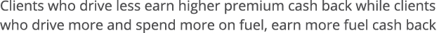 Clients who drive less earn higher premium cash back while clients who drive more and spend more on fuel, earn more f   