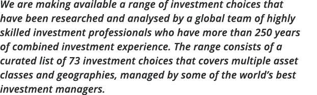 We are making available a range of investment choices that have been researched and analysed by a global team of high   