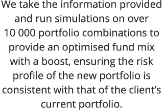 We take the information provided and run simulations on over 10 000 portfolio combinations to provide an optimised fu   