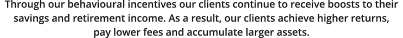 Through our behavioural incentives our clients continue to receive boosts to their savings and retirement income  As    