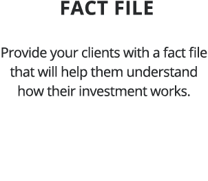  Fact file Provide your clients with a fact file that will help them understand how their investment works 